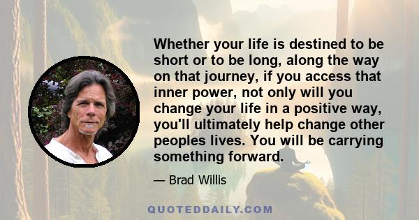 Whether your life is destined to be short or to be long, along the way on that journey, if you access that inner power, not only will you change your life in a positive way, you'll ultimately help change other peoples