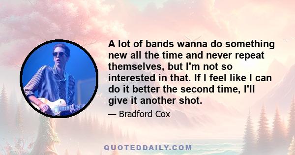 A lot of bands wanna do something new all the time and never repeat themselves, but I'm not so interested in that. If I feel like I can do it better the second time, I'll give it another shot.