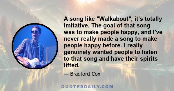 A song like Walkabout, it's totally imitative. The goal of that song was to make people happy, and I've never really made a song to make people happy before. I really genuinely wanted people to listen to that song and