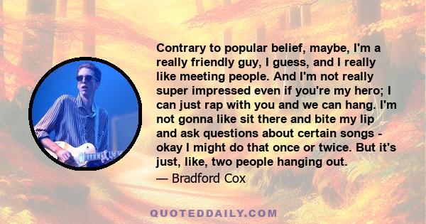 Contrary to popular belief, maybe, I'm a really friendly guy, I guess, and I really like meeting people. And I'm not really super impressed even if you're my hero; I can just rap with you and we can hang. I'm not gonna