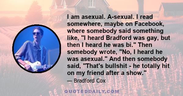 I am asexual. A-sexual. I read somewhere, maybe on Facebook, where somebody said something like, I heard Bradford was gay, but then I heard he was bi. Then somebody wrote, No, I heard he was asexual. And then somebody