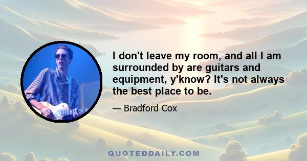 I don't leave my room, and all I am surrounded by are guitars and equipment, y'know? It's not always the best place to be.