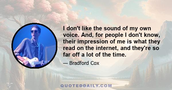 I don't like the sound of my own voice. And, for people I don't know, their impression of me is what they read on the internet, and they're so far off a lot of the time.