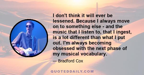 I don't think it will ever be lessened. Because I always move on to something else - and the music that I listen to, that I ingest, is a lot different than what I put out. I'm always becoming obsessed with the next