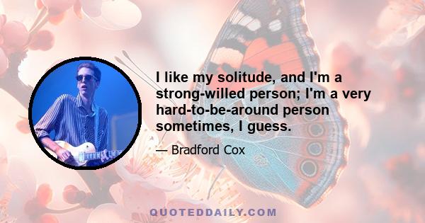 I like my solitude, and I'm a strong-willed person; I'm a very hard-to-be-around person sometimes, I guess.