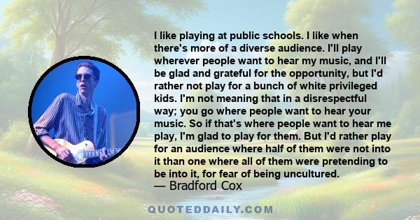 I like playing at public schools. I like when there's more of a diverse audience. I'll play wherever people want to hear my music, and I'll be glad and grateful for the opportunity, but I'd rather not play for a bunch