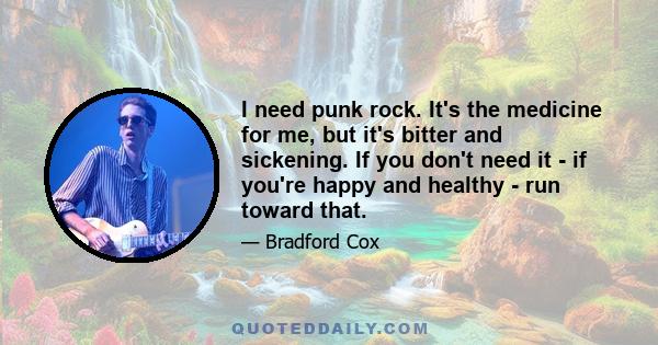 I need punk rock. It's the medicine for me, but it's bitter and sickening. If you don't need it - if you're happy and healthy - run toward that.