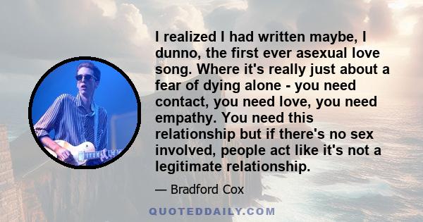 I realized I had written maybe, I dunno, the first ever asexual love song. Where it's really just about a fear of dying alone - you need contact, you need love, you need empathy. You need this relationship but if