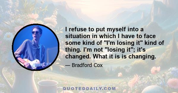 I refuse to put myself into a situation in which I have to face some kind of I'm losing it kind of thing. I'm not losing it; it's changed. What it is is changing.