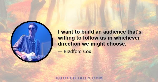 I want to build an audience that's willing to follow us in whichever direction we might choose.