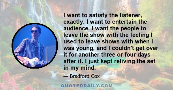 I want to satisfy the listener, exactly. I want to entertain the audience. I want the people to leave the show with the feeling I used to leave shows with when I was young, and I couldn't get over it for another three