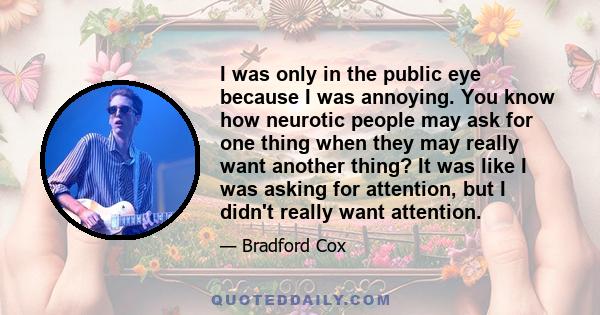 I was only in the public eye because I was annoying. You know how neurotic people may ask for one thing when they may really want another thing? It was like I was asking for attention, but I didn't really want attention.