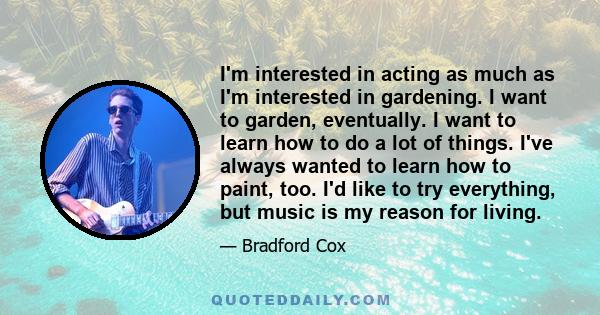 I'm interested in acting as much as I'm interested in gardening. I want to garden, eventually. I want to learn how to do a lot of things. I've always wanted to learn how to paint, too. I'd like to try everything, but