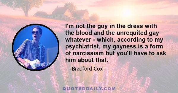 I'm not the guy in the dress with the blood and the unrequited gay whatever - which, according to my psychiatrist, my gayness is a form of narcissism but you'll have to ask him about that.