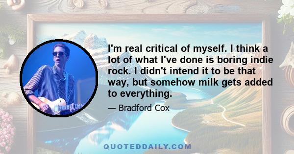 I'm real critical of myself. I think a lot of what I've done is boring indie rock. I didn't intend it to be that way, but somehow milk gets added to everything.