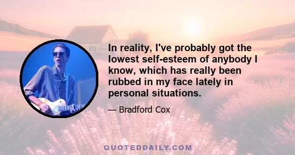 In reality, I've probably got the lowest self-esteem of anybody I know, which has really been rubbed in my face lately in personal situations.