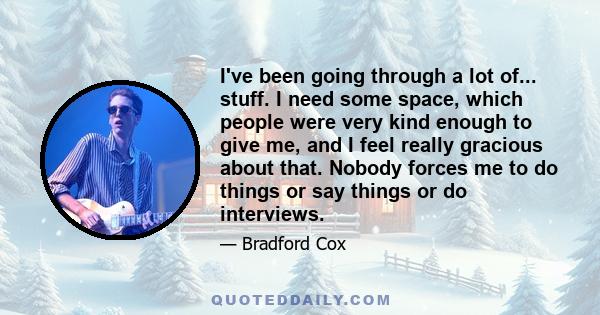 I've been going through a lot of... stuff. I need some space, which people were very kind enough to give me, and I feel really gracious about that. Nobody forces me to do things or say things or do interviews.