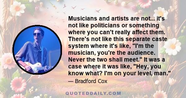 Musicians and artists are not... it's not like politicians or something where you can't really affect them. There's not like this separate caste system where it's like, I'm the musician, you're the audience. Never the