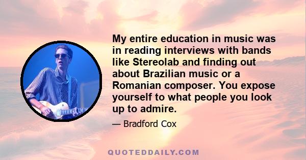 My entire education in music was in reading interviews with bands like Stereolab and finding out about Brazilian music or a Romanian composer. You expose yourself to what people you look up to admire.