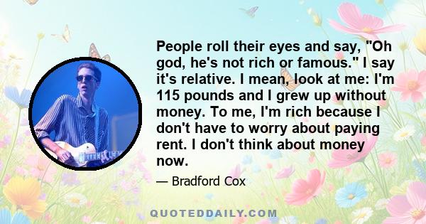 People roll their eyes and say, Oh god, he's not rich or famous. I say it's relative. I mean, look at me: I'm 115 pounds and I grew up without money. To me, I'm rich because I don't have to worry about paying rent. I