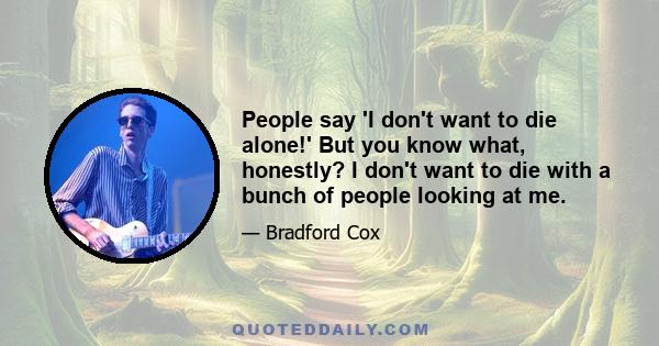 People say 'I don't want to die alone!' But you know what, honestly? I don't want to die with a bunch of people looking at me.