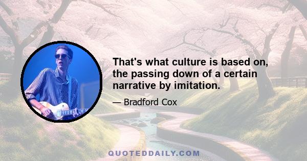 That's what culture is based on, the passing down of a certain narrative by imitation.