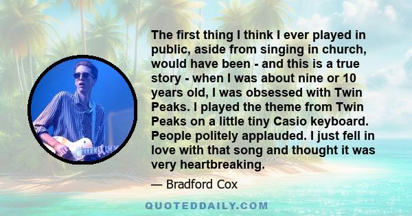 The first thing I think I ever played in public, aside from singing in church, would have been - and this is a true story - when I was about nine or 10 years old, I was obsessed with Twin Peaks. I played the theme from