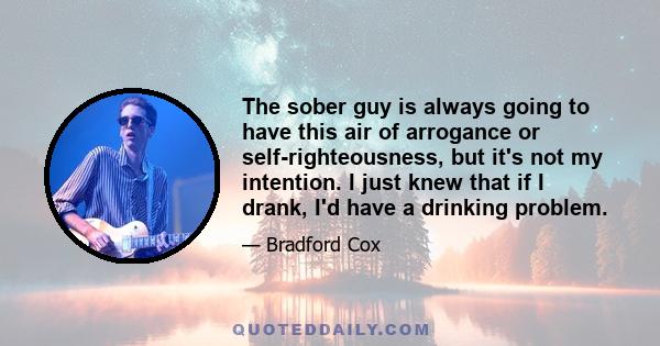 The sober guy is always going to have this air of arrogance or self-righteousness, but it's not my intention. I just knew that if I drank, I'd have a drinking problem.