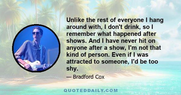 Unlike the rest of everyone I hang around with, I don't drink, so I remember what happened after shows. And I have never hit on anyone after a show, I'm not that kind of person. Even if I was attracted to someone, I'd