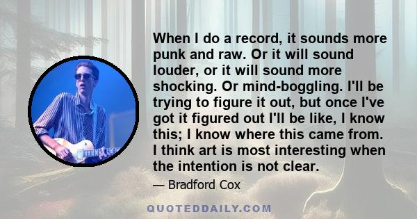 When I do a record, it sounds more punk and raw. Or it will sound louder, or it will sound more shocking. Or mind-boggling. I'll be trying to figure it out, but once I've got it figured out I'll be like, I know this; I