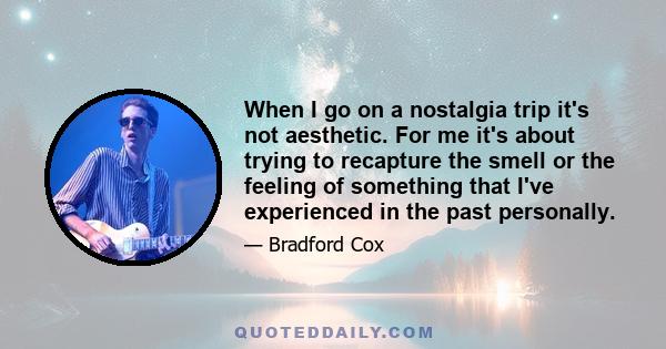 When I go on a nostalgia trip it's not aesthetic. For me it's about trying to recapture the smell or the feeling of something that I've experienced in the past personally.