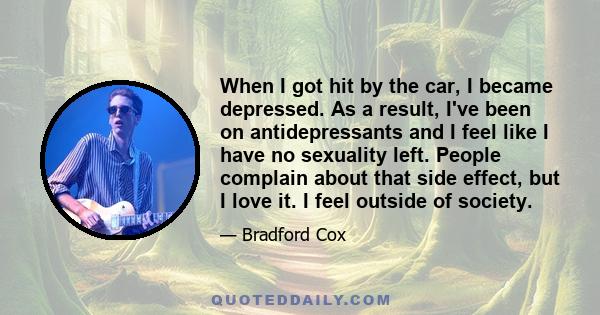 When I got hit by the car, I became depressed. As a result, I've been on antidepressants and I feel like I have no sexuality left. People complain about that side effect, but I love it. I feel outside of society.