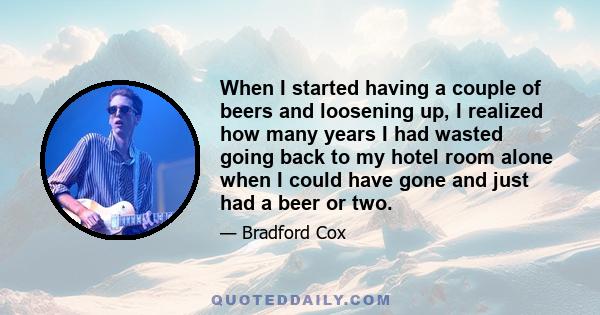 When I started having a couple of beers and loosening up, I realized how many years I had wasted going back to my hotel room alone when I could have gone and just had a beer or two.