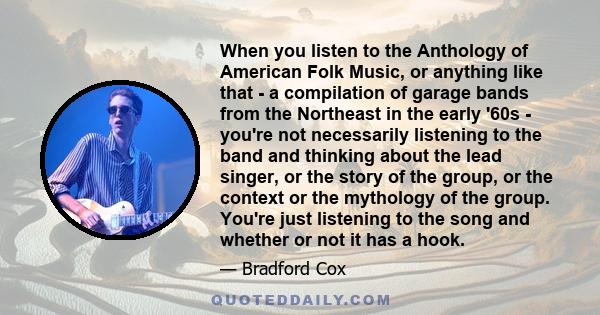 When you listen to the Anthology of American Folk Music, or anything like that - a compilation of garage bands from the Northeast in the early '60s - you're not necessarily listening to the band and thinking about the