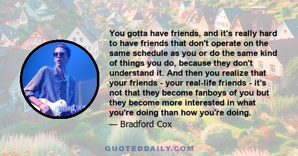 You gotta have friends, and it's really hard to have friends that don't operate on the same schedule as you or do the same kind of things you do, because they don't understand it. And then you realize that your friends