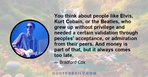 You think about people like Elvis, Kurt Cobain, or the Beatles, who grew up without privilege and needed a certain validation through peoples' acceptance, or admiration from their peers. And money is part of that, but