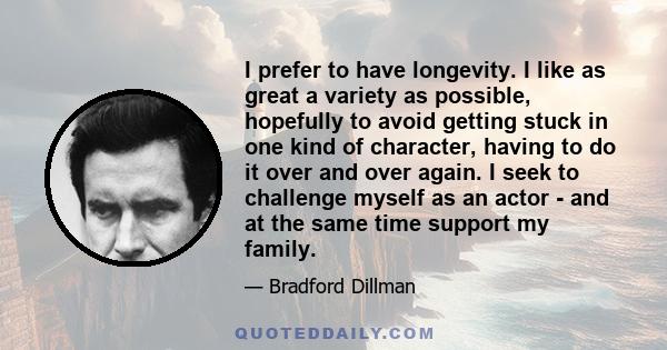 I prefer to have longevity. I like as great a variety as possible, hopefully to avoid getting stuck in one kind of character, having to do it over and over again. I seek to challenge myself as an actor - and at the same 