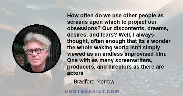 How often do we use other people as screens upon which to project our obsessions? Our discontents, dreams, desires, and fears? Well, I always thought, often enough that its a wonder the whole waking world isn't simply