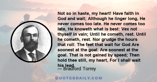 Not so in haste, my heart! Have faith in God and wait; Although he linger long, He never comes too late. He never comes too late, He knoweth what is best: Vex not thyself in vain; Until he cometh, rest. Until he cometh, 