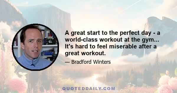 A great start to the perfect day - a world-class workout at the gym... It's hard to feel miserable after a great workout.