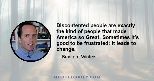 Discontented people are exactly the kind of people that made America so Great. Sometimes it's good to be frustrated; it leads to change.