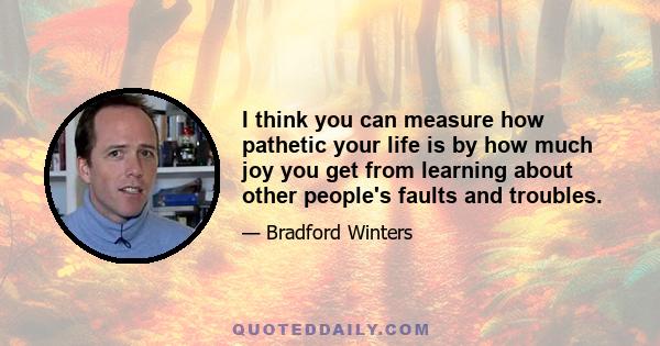 I think you can measure how pathetic your life is by how much joy you get from learning about other people's faults and troubles.