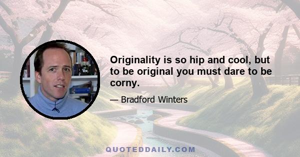 Originality is so hip and cool, but to be original you must dare to be corny.