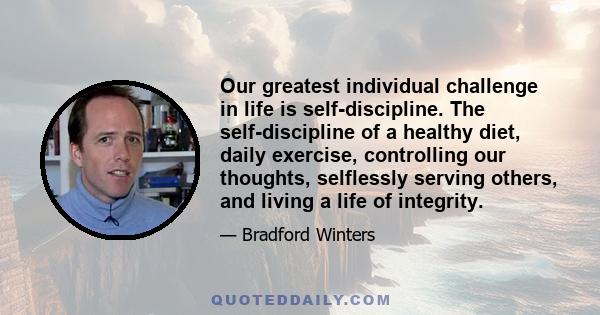 Our greatest individual challenge in life is self-discipline. The self-discipline of a healthy diet, daily exercise, controlling our thoughts, selflessly serving others, and living a life of integrity.