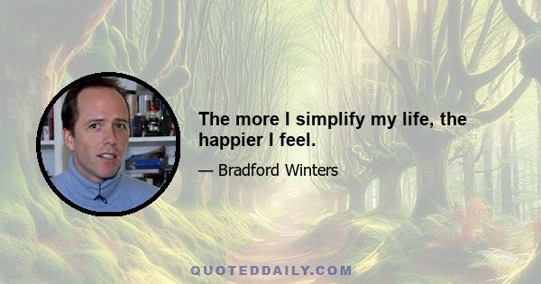 The more I simplify my life, the happier I feel.