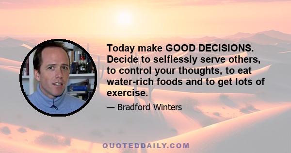 Today make GOOD DECISIONS. Decide to selflessly serve others, to control your thoughts, to eat water-rich foods and to get lots of exercise.