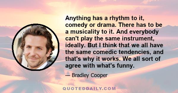 Anything has a rhythm to it, comedy or drama. There has to be a musicality to it. And everybody can't play the same instrument, ideally. But I think that we all have the same comedic tendencies, and that's why it works. 