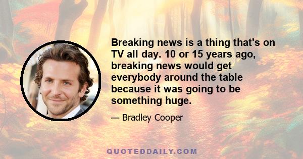 Breaking news is a thing that's on TV all day. 10 or 15 years ago, breaking news would get everybody around the table because it was going to be something huge.