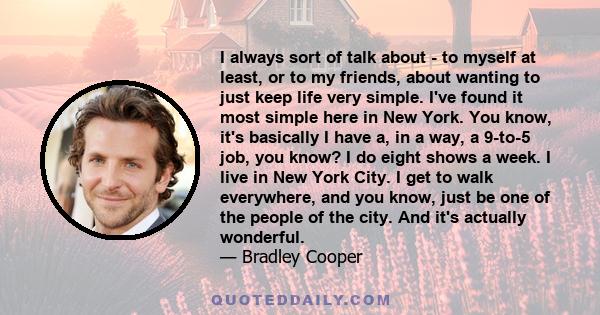 I always sort of talk about - to myself at least, or to my friends, about wanting to just keep life very simple. I've found it most simple here in New York. You know, it's basically I have a, in a way, a 9-to-5 job, you 