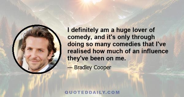 I definitely am a huge lover of comedy, and it's only through doing so many comedies that I've realised how much of an influence they've been on me.